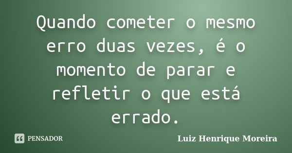 Quando cometer o mesmo erro duas vezes, é o momento de parar e refletir o que está errado.... Frase de Luiz Henrique Moreira.