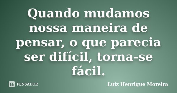 Quando mudamos nossa maneira de pensar, o que parecia ser difícil, torna-se fácil.... Frase de Luiz Henrique Moreira.