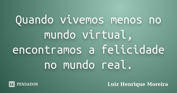 Quando vivemos menos no mundo virtual, encontramos a felicidade no mundo real.... Frase de Luiz Henrique Moreira.