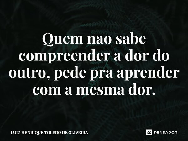 ⁠Quem nao sabe compreender a dor do outro, pede pra aprender com a mesma dor.... Frase de LUIZ HENRIQUE TOLEDO DE OLIVEIRA.