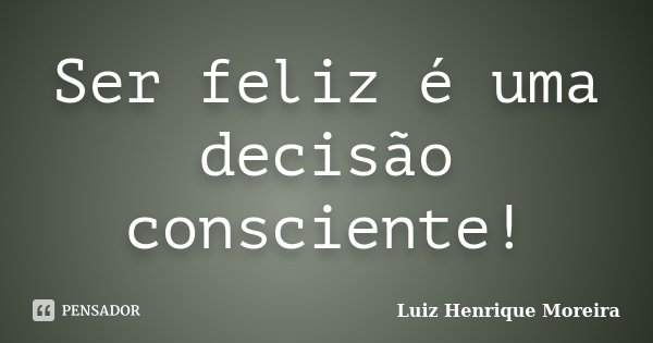 Ser feliz é uma decisão consciente!... Frase de Luiz Henrique Moreira.