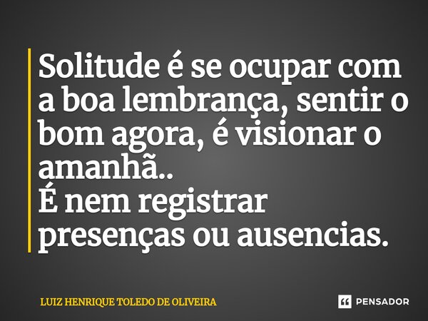 ⁠Solitude é se ocupar com a boa lembrança, sentir o bom agora, é visionar o amanhã.. É nem registrar presenças ou ausencias.... Frase de LUIZ HENRIQUE TOLEDO DE OLIVEIRA.