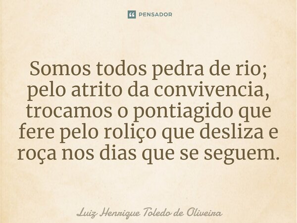 ⁠Somos todos pedra de rio; pelo atrito da convivencia, trocamos o pontiagido que fere pelo roliço que desliza e roça nos dias que se seguem.... Frase de LUIZ HENRIQUE TOLEDO DE OLIVEIRA.