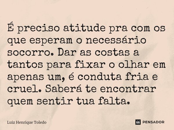 É preciso atitude pra com os que esperam o necessário socorro. Dar as costas a tantos para fixar o olhar em apenas um, é conduta fria e cruel. Saberá te encontr... Frase de Luiz Henrique Toledo.