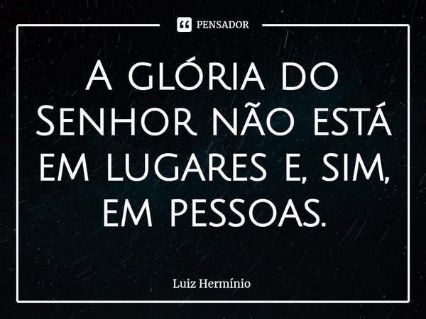 ⁠A glória do Senhor não está em lugares e, sim, em pessoas.... Frase de Luiz Hermínio.