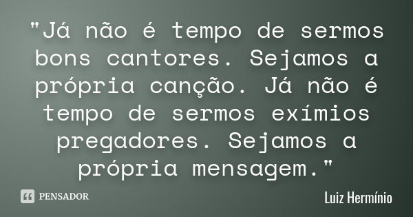 "Já não é tempo de sermos bons cantores. Sejamos a própria canção. Já não é tempo de sermos exímios pregadores. Sejamos a própria mensagem."... Frase de Luiz Hermínio.