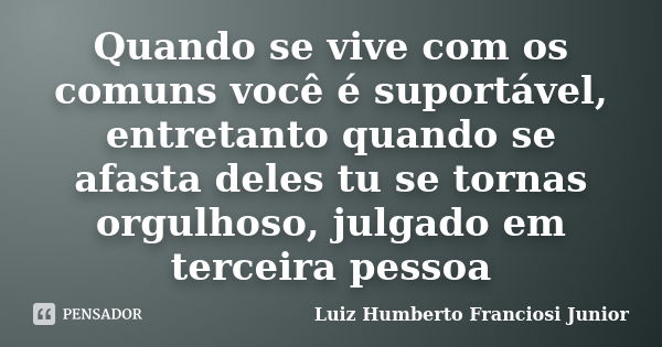 Quando se vive com os comuns você é suportável, entretanto quando se afasta deles tu se tornas orgulhoso, julgado em terceira pessoa... Frase de Luiz Humberto Franciosi Junior.