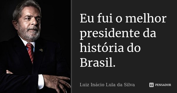 Eu fui o melhor presidente da história do Brasil.... Frase de Luiz Inácio Lula da Silva.