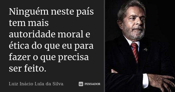 Ninguém neste país tem mais autoridade moral e ética do que eu para fazer o que precisa ser feito.... Frase de Luiz Inácio Lula da Silva.