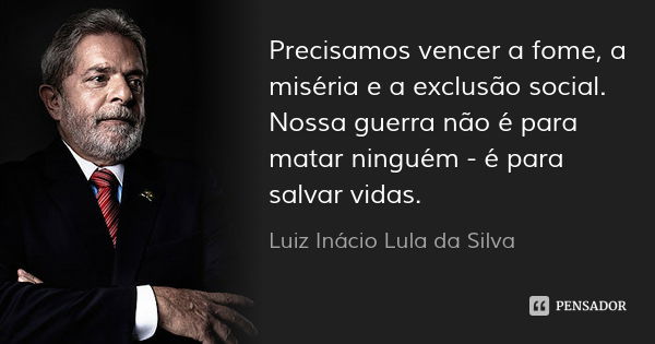 Precisamos vencer a fome, a miséria e a exclusão social. Nossa guerra não é para matar ninguém - é para salvar vidas.... Frase de Luiz Inácio Lula da Silva.