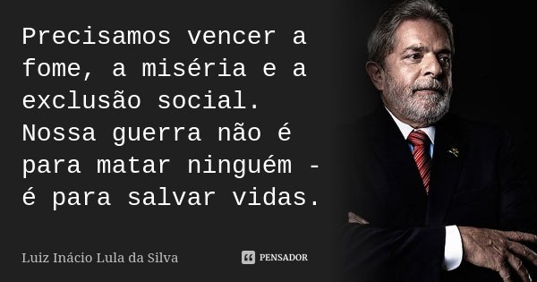 Precisamos vencer a fome, a miséria e a exclusão social. Nossa guerra não é para matar ninguém - é para salvar vidas.... Frase de Luiz Inácio Lula da Silva.