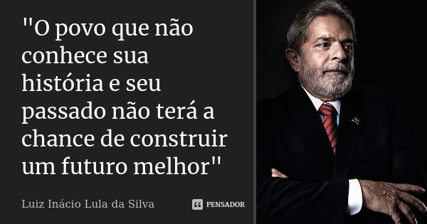 "O povo que não conhece sua história e seu passado não terá a chance de construir um futuro melhor"... Frase de Luiz Inácio Lula da Silva.