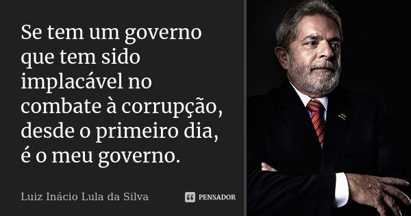Se tem um governo que tem sido implacável no combate à corrupção, desde o primeiro dia, é o meu governo.... Frase de Luiz Inácio Lula da Silva.