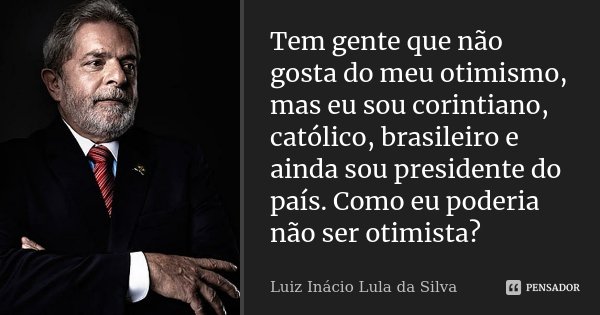 Tem gente que não gosta do meu otimismo, mas eu sou corintiano, católico, brasileiro e ainda sou presidente do país. Como eu poderia não ser otimista?... Frase de Luiz Inácio Lula da Silva.