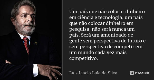 Um país que não colocar dinheiro em ciência e tecnologia, um país que não colocar dinheiro em pesquisa, não será nunca um país. Será um amontoado de gente sem p... Frase de Luiz Inácio Lula da Silva.