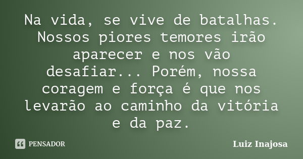 Na vida, se vive de batalhas. Nossos piores temores irão aparecer e nos vão desafiar... Porém, nossa coragem e força é que nos levarão ao caminho da vitória e d... Frase de Luiz Inajosa.