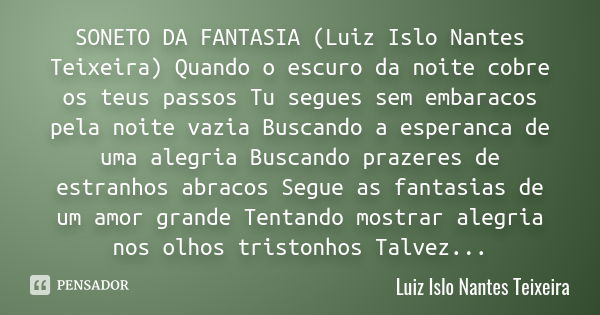 SONETO DA FANTASIA (Luiz Islo Nantes Teixeira) Quando o escuro da noite cobre os teus passos Tu segues sem embaracos pela noite vazia Buscando a esperanca de um... Frase de Luiz Islo Nantes Teixeira.