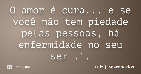 O amor é cura... e se você não tem piedade pelas pessoas, há enfermidade no seu ser .´.... Frase de Luiz j. Vasconcelos.
