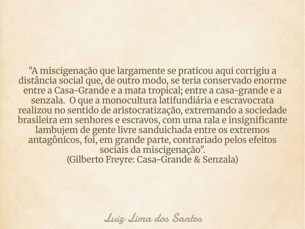 "A miscigenação que largamente se praticou aqui corrigiu a distância social que, de outro modo, se teria conservado enorme entre a Casa-Grande e a mata tro... Frase de Luiz Lima dos Santos.