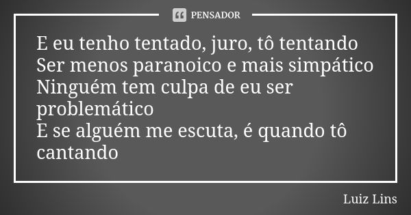 E eu tenho tentado, juro, tô tentando Ser menos paranoico e mais simpático Ninguém tem culpa de eu ser problemático E se alguém me escuta, é quando tô cantando... Frase de Luiz Lins.