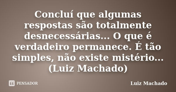 Concluí que algumas respostas são totalmente desnecessárias... O que é verdadeiro permanece. É tão simples, não existe mistério... (Luiz Machado)... Frase de Luiz Machado.