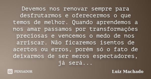 Devemos nos renovar sempre para desfrutarmos e oferecermos o que temos de melhor. Quando aprendemos a nos amar passamos por transformações preciosas e vencemos ... Frase de Luiz Machado.