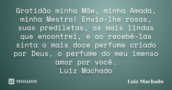 Gratidão minha Mãe, minha Amada, minha Mestra! Envio-lhe rosas, suas prediletas, as mais lindas que encontrei, e ao recebê-las sinta o mais doce perfume criado ... Frase de Luiz Machado.