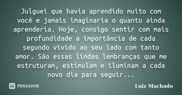 Julguei que havia aprendido muito com você e jamais imaginaria o quanto ainda aprenderia. Hoje, consigo sentir com mais profundidade a importância de cada segun... Frase de Luiz Machado.