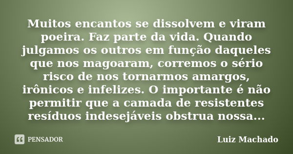 Muitos encantos se dissolvem e viram poeira. Faz parte da vida. Quando julgamos os outros em função daqueles que nos magoaram, corremos o sério risco de nos tor... Frase de Luiz Machado.