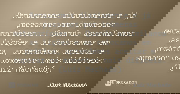 Renascemos diariamente e já passamos por inúmeras metamorfoses... Quando assimilamos as lições e as colocamos em prática, aprendemos aceitar e superar os moment... Frase de Luiz Machado.
