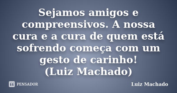 Sejamos amigos e compreensivos. A nossa cura e a cura de quem está sofrendo começa com um gesto de carinho! (Luiz Machado)... Frase de Luiz Machado.