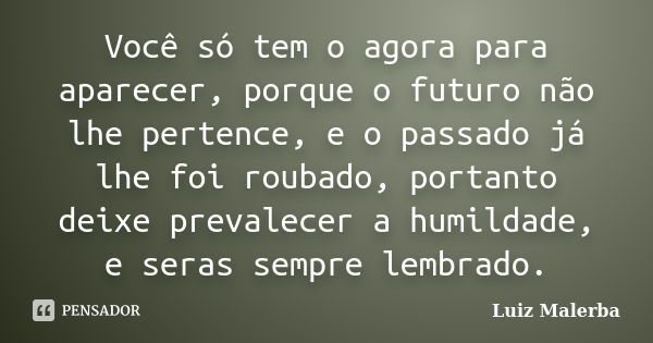 Você só tem o agora para aparecer, porque o futuro não lhe pertence, e o passado já lhe foi roubado, portanto deixe prevalecer a humildade, e seras sempre lembr... Frase de Luiz Malerba.