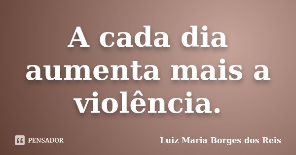 A cada dia aumenta mais a violência.... Frase de Luiz Maria Borges dos Reis.