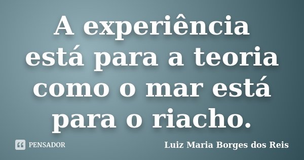A experiência está para a teoria como o mar está para o riacho.... Frase de Luiz Maria Borges dos Reis.