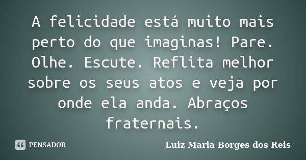 A felicidade está muito mais perto do que imaginas! Pare. Olhe. Escute. Reflita melhor sobre os seus atos e veja por onde ela anda. Abraços fraternais.... Frase de Luiz Maria Borges dos Reis.