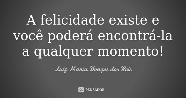 A felicidade existe e você poderá encontrá-la a qualquer momento!... Frase de Luiz Maria Borges dos Reis.