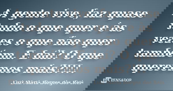 A gente vive, faz quase tudo o que quer e às vezes o que não quer também. E daí? O que queremos mais?!!!... Frase de Luiz Maria Borges dos Reis.