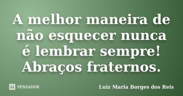 A melhor maneira de não esquecer nunca é lembrar sempre! Abraços fraternos.... Frase de Luiz Maria Borges dos Reis.