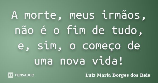 A morte, meus irmãos, não é o fim de tudo, e, sim, o começo de uma nova vida!... Frase de Luiz Maria Borges dos Reis.