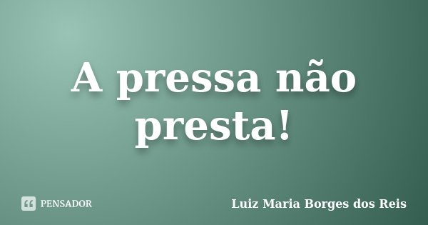A pressa não presta!... Frase de Luiz Maria Borges dos Reis.