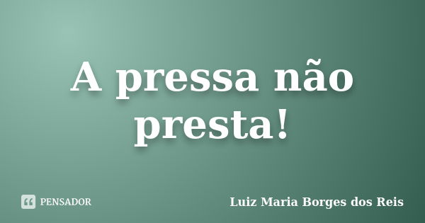 A pressa não presta!... Frase de Luiz Maria Borges dos Reis.