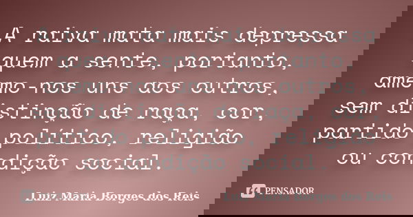 A raiva mata mais depressa quem a sente, portanto, amemo-nos uns aos outros, sem distinção de raça, cor, partido político, religião ou condição social.... Frase de Luiz Maria Borges dos Reis.