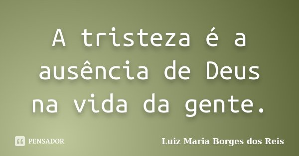 A tristeza é a ausência de Deus na vida da gente.... Frase de Luiz Maria Borges dos Reis.