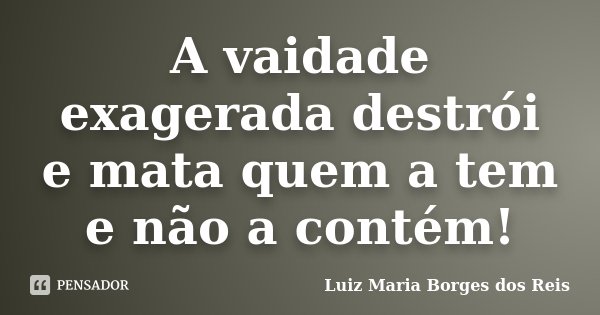 A vaidade exagerada destrói e mata quem a tem e não a contém!... Frase de Luiz Maria Borges dos Reis.