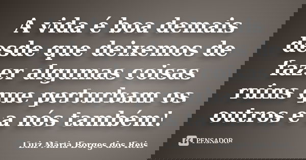 A vida é boa demais desde que deixemos de fazer algumas coisas ruins que perturbam os outros e a nós também!... Frase de Luiz Maria Borges dos Reis.