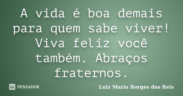 A vida é boa demais para quem sabe viver! Viva feliz você também. Abraços fraternos.... Frase de Luiz Maria Borges dos Reis.