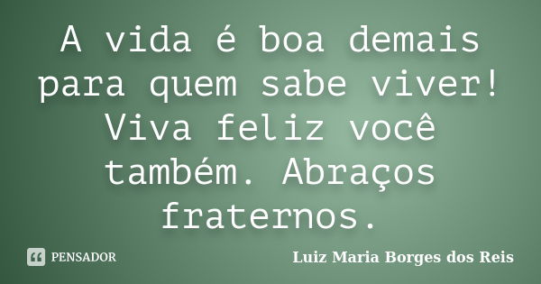 A vida é boa demais para quem sabe viver! Viva feliz você também. Abraços fraternos.... Frase de Luiz Maria Borges dos Reis.