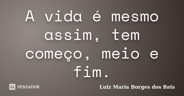 A vida é mesmo assim, tem começo, meio e fim.... Frase de Luiz Maria Borges dos Reis.