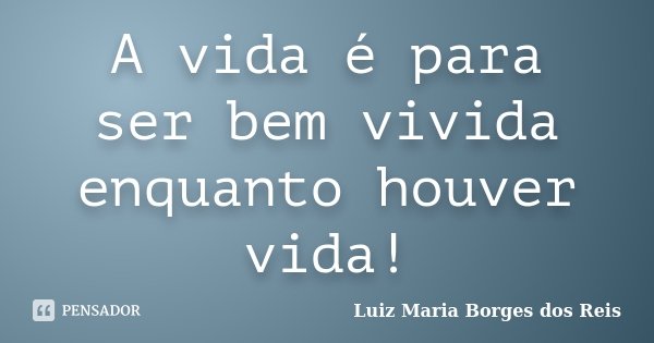 A vida é para ser bem vivida enquanto houver vida!... Frase de Luiz Maria Borges dos Reis.