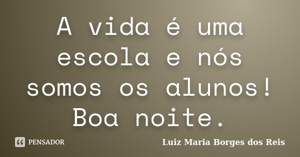 A vida é uma escola e nós somos os alunos! Boa noite.... Frase de Luiz Maria Borges dos Reis.